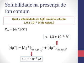 Solubilidade na presença de
íon comum
Qual a solubilidade do AgCl em uma solução
𝟏, 𝟎 𝒙 𝟏𝟎−𝟐 𝑴 de AgNO3?
𝐾 𝑝𝑠 = 𝐴𝑔+ 𝐶𝑙−
𝐴𝑔+
= 𝐴𝑔+
𝑑𝑜 𝐴𝑔𝑁𝑂3
+ 𝐴𝑔+
𝑑𝑜 𝐴𝑔𝐶𝑙
1,0 𝑥 10−2
𝑀
< 1,3 𝑥 10−5
𝑀
 