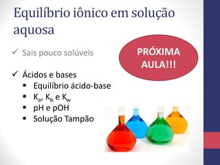 Equilíbrio iônico em solução
aquosa
 Sais pouco solúveis
 Ácidos e bases
 Equilíbrio ácido-base
 Ka, Kb e Kw
 pH e pOH
 Solução Tampão
PRÓXIMA
AULA!!!
 