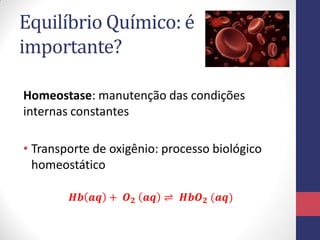 Equilíbrio Químico: é
importante?
• Transporte de oxigênio: processo biológico
homeostático
𝑯𝒃 𝒂𝒒 + 𝑶 𝟐 𝒂𝒒 ⇌ 𝑯𝒃𝑶 𝟐 (𝒂𝒒)
Homeostase: manutenção das condições
internas constantes
 