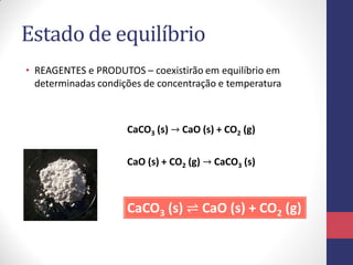 Estado de equilíbrio
• REAGENTES e PRODUTOS – coexistirão em equilíbrio em
determinadas condições de concentração e temperatura
CaCO3 (s) → CaO (s) + CO2 (g)
CaO (s) + CO2 (g) → CaCO3 (s)
CaCO3 (s) ⇌ CaO (s) + CO2 (g)
 