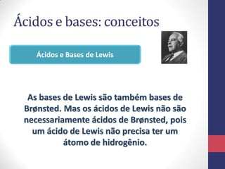 Ácidos e bases: conceitos
Ácidos e Bases de Lewis
As bases de Lewis são também bases de
Brønsted. Mas os ácidos de Lewis não são
necessariamente ácidos de Brønsted, pois
um ácido de Lewis não precisa ter um
átomo de hidrogênio.
 