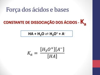 Força dos ácidos e bases
CONSTANTE DE DISSOCIAÇÃO DOS ÁCIDOS - Ka
HA + H2O ⇌ H3O+ + A-
𝐾𝑎 =
𝐻3 𝑂+ 𝐴−
𝐻𝐴
 