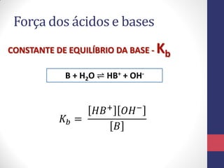 Força dos ácidos e bases
CONSTANTE DE EQUILÍBRIO DA BASE - Kb
B + H2O ⇌ HB+ + OH-
𝐾𝑏 =
𝐻𝐵+ 𝑂𝐻−
𝐵
 
