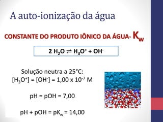 A auto-ionização da água
2 H2O ⇌ H3O+ + OH-
CONSTANTE DO PRODUTO IÔNICO DA ÁGUA- Kw
Solução neutra a 25°C:
[H3O+] = [OH-] = 1,00 x 10-7 M
pH = pOH = 7,00
pH + pOH = pKw = 14,00
 