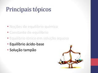 Principais tópicos
• Noções de equilíbrio químico
• Constante de equilíbrio
• Equilíbrio iônico em solução aquosa
• Equilíbrio ácido-base
• Solução tampão
 