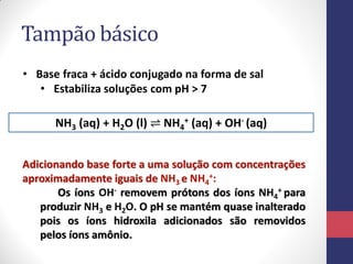 Tampão básico
NH3 (aq) + H2O (l) ⇌ NH4
+ (aq) + OH- (aq)
• Base fraca + ácido conjugado na forma de sal
• Estabiliza soluções com pH > 7
Adicionando base forte a uma solução com concentrações
aproximadamente iguais de NH3 e NH4
+:
Os íons OH- removem prótons dos íons NH4
+ para
produzir NH3 e H2O. O pH se mantém quase inalterado
pois os íons hidroxila adicionados são removidos
pelos íons amônio.
 