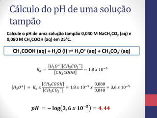 Cálculo do pH de uma solução
tampão
Calcule o pH de uma solução tampão 0,040 M NaCH3CO2 (aq) e
0,080 M CH3COOH (aq) em 25°C.
CH3COOH (aq) + H2O (l) ⇌ H3O+ (aq) + CH3CO2
- (aq)
𝐾𝑎 =
𝐻3 𝑂+ 𝐶𝐻3 𝐶𝑂2
−
𝐶𝐻3 𝐶𝑂𝑂𝐻
= 1,8 𝑥 10−5
𝐻3 𝑂+ = 𝐾𝑎 𝑥
𝐶𝐻3 𝐶𝑂𝑂𝐻
𝐶𝐻3 𝐶𝑂2
− = 1,8 𝑥 10−5 𝑥
0,080
0,040
= 3,6 𝑥 10−5
𝒑𝑯 = − 𝐥𝐨𝐠 𝟑, 𝟔 𝒙 𝟏𝟎−𝟓
= 𝟒, 𝟒𝟒
 