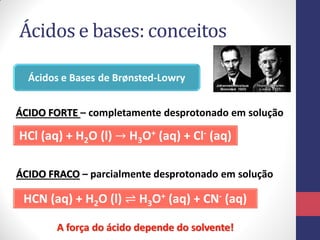 Ácidos e bases: conceitos
Ácidos e Bases de Brønsted-Lowry
HCl (aq) + H2O (l) → H3O+ (aq) + Cl- (aq)
HCN (aq) + H2O (l) ⇌ H3O+ (aq) + CN- (aq)
ÁCIDO FORTE – completamente desprotonado em solução
ÁCIDO FRACO – parcialmente desprotonado em solução
A força do ácido depende do solvente!
 