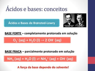 Ácidos e bases: conceitos
Ácidos e Bases de Brønsted-Lowry
O2
- (aq) + H2O (l) → 2 OH- (aq)
NH3 (aq) + H2O (l) ⇌ NH4
+ (aq) + OH- (aq)
BASE FORTE – completamente protonada em solução
BASE FRACA – parcialmente protonado em solução
A força da base depende do solvente!
 
