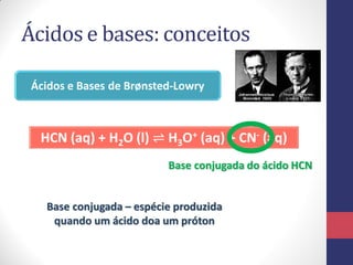 Ácidos e bases: conceitos
Ácidos e Bases de Brønsted-Lowry
HCN (aq) + H2O (l) ⇌ H3O+ (aq) + CN- (aq)
Base conjugada do ácido HCN
Base conjugada – espécie produzida
quando um ácido doa um próton
 
