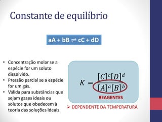 Constante de equilíbrio
aA + bB ⇌ cC + dD
𝐾 =
𝐶 𝑐 𝐷 𝑑
𝐴 𝑎 𝐵 𝑏
 DEPENDENTE DA TEMPERATURA
• Concentração molar se a
espécie for um soluto
dissolvido.
• Pressão parcial se a espécie
for um gás.
• Válida para substâncias que
sejam gases ideais ou
solutos que obedecem à
teoria das soluções ideais.
REAGENTES
 