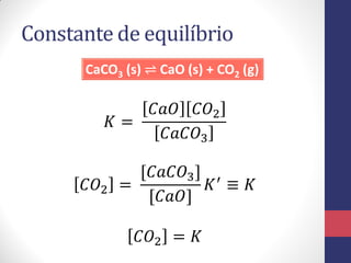 Constante de equilíbrio
CaCO3 (s) ⇌ CaO (s) + CO2 (g)
𝐾 =
𝐶𝑎𝑂 𝐶𝑂2
𝐶𝑎𝐶𝑂3
𝐶𝑂2 =
[𝐶𝑎𝐶𝑂3]
[𝐶𝑎𝑂]
𝐾′ ≡ 𝐾
𝐶𝑂2 = 𝐾
 