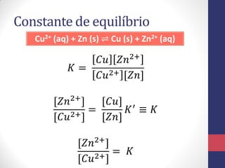 Constante de equilíbrio
Cu2+ (aq) + Zn (s) ⇌ Cu (s) + Zn2+ (aq)
𝐾 =
𝐶𝑢 𝑍𝑛2+
𝐶𝑢2+ [𝑍𝑛]
[𝑍𝑛2+]
[𝐶𝑢2+]
=
[𝐶𝑢]
[𝑍𝑛]
𝐾′ ≡ 𝐾
[𝑍𝑛2+]
[𝐶𝑢2+]
= 𝐾
 