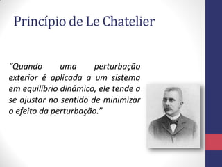 Princípio de Le Chatelier
“Quando uma perturbação
exterior é aplicada a um sistema
em equilíbrio dinâmico, ele tende a
se ajustar no sentido de minimizar
o efeito da perturbação.”
 