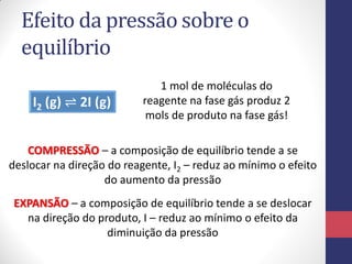 Efeito da pressão sobre o
equilíbrio
I2 (g) ⇌ 2I (g)
1 mol de moléculas do
reagente na fase gás produz 2
mols de produto na fase gás!
COMPRESSÃO – a composição de equilíbrio tende a se
deslocar na direção do reagente, I2 – reduz ao mínimo o efeito
do aumento da pressão
EXPANSÃO – a composição de equilíbrio tende a se deslocar
na direção do produto, I – reduz ao mínimo o efeito da
diminuição da pressão
 
