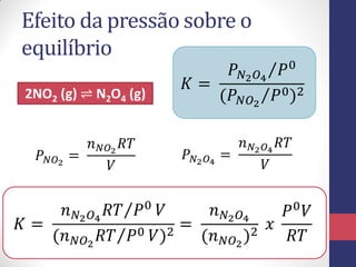 Efeito da pressão sobre o
equilíbrio
2NO2 (g) ⇌ N2O4 (g)
𝐾 =
𝑃 𝑁2 𝑂4
𝑃0
(𝑃 𝑁𝑂2
𝑃0)2
𝑃 𝑁𝑂2
=
𝑛 𝑁𝑂2
𝑅𝑇
𝑉
𝑃 𝑁2 𝑂4
=
𝑛 𝑁2 𝑂4
𝑅𝑇
𝑉
𝐾 =
𝑛 𝑁2 𝑂4
𝑅𝑇 𝑃0 𝑉
(𝑛 𝑁𝑂2
𝑅𝑇 𝑃0 𝑉)2
=
𝑛 𝑁2 𝑂4
(𝑛 𝑁𝑂2
)2
𝑥
𝑃0 𝑉
𝑅𝑇
 