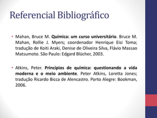 Referencial Bibliográfico
• Mahan, Bruce M. Química: um curso universitário. Bruce M.
Mahan, Rollie J. Myers; coordenador Henrique Eisi Toma;
tradução de Koiti Araki, Denise de Oliveira Silva, Flávio Massao
Matsumoto. São Paulo: Edgard Blücher, 2003.
• Atkins, Peter. Princípios de química: questionando a vida
moderna e o meio ambiente. Peter Atkins, Loretta Jones;
tradução Ricardo Bicca de Alencastro. Porto Alegre: Bookman,
2006.
 