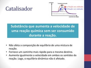 Catalisador
• Não afeta a composição de equilíbrio de uma mistura de
reação.
• Fornece um caminho mais rápido para o mesmo destino.
• Aumenta igualmente a velocidade em ambos os sentidos da
reação. Logo, o equilíbrio dinâmico não é afetado.
Substância que aumenta a velocidade de
uma reação química sem ser consumido
durante a reação.
 