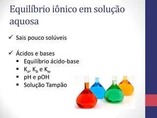 Equilíbrio iônico em solução
aquosa
 Sais pouco solúveis
 Ácidos e bases
 Equilíbrio ácido-base
 Ka, Kb e Kw
 pH e pOH
 Solução Tampão
 