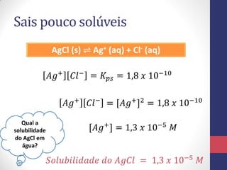 Sais pouco solúveis
AgCl (s) ⇌ Ag+ (aq) + Cl- (aq)
𝐴𝑔+
𝐶𝑙−
= 𝐾𝑝𝑠 = 1,8 𝑥 10−10
Qual a
solubilidade
do AgCl em
água?
𝐴𝑔+
𝐶𝑙−
= [𝐴𝑔+
]2
= 1,8 𝑥 10−10
[𝐴𝑔+
] = 1,3 𝑥 10−5
𝑀
𝑆𝑜𝑙𝑢𝑏𝑖𝑙𝑖𝑑𝑎𝑑𝑒 𝑑𝑜 𝐴𝑔𝐶𝑙 = 1,3 𝑥 10−5
𝑀
 