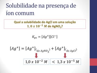 Solubilidade na presença de
íon comum
Qual a solubilidade do AgCl em uma solução
𝟏, 𝟎 𝒙 𝟏𝟎−𝟐 𝑴 de AgNO3?
𝐾 𝑝𝑠 = 𝐴𝑔+
𝐶𝑙−
𝐴𝑔+
= 𝐴𝑔+
𝑑𝑜 𝐴𝑔𝑁𝑂3
+ 𝐴𝑔+
𝑑𝑜 𝐴𝑔𝐶𝑙
1,0 𝑥 10−2
𝑀 < 1,3 𝑥 10−5
𝑀
 