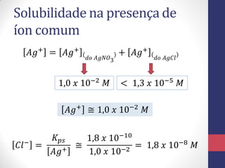 Solubilidade na presença de
íon comum
𝐴𝑔+
= 𝐴𝑔+
𝑑𝑜 𝐴𝑔𝑁𝑂3
+ 𝐴𝑔+
𝑑𝑜 𝐴𝑔𝐶𝑙
1,0 𝑥 10−2
𝑀 < 1,3 𝑥 10−5
𝑀
𝐴𝑔+
≅ 1,0 𝑥 10−2
𝑀
𝐶𝑙−
=
𝐾𝑝𝑠
𝐴𝑔+
≅
1,8 𝑥 10−10
1,0 𝑥 10−2
= 1,8 𝑥 10−8
𝑀
 