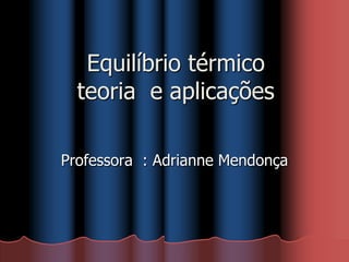 Equilíbrio térmico
teoria e aplicações
Professora : Adrianne Mendonça
 