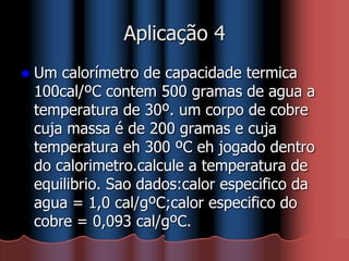 Aplicação 4
 Um calorímetro de capacidade termica
100cal/ºC contem 500 gramas de agua a
temperatura de 30º. um corpo de cobre
cuja massa é de 200 gramas e cuja
temperatura eh 300 ºC eh jogado dentro
do calorimetro.calcule a temperatura de
equilibrio. Sao dados:calor especifico da
agua = 1,0 cal/gºC;calor especifico do
cobre = 0,093 cal/gºC.
 