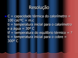 Resolução
 C = capacidade térmica do calorímetro =
100 cal/ºC = m.c
ti = temperatura inicial para o calorímetro
e a água = 30º C
tf = temperatura do equilíbrio térmico = ?
ti = temperatura inicial para o cobre =
300º C
 