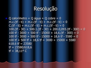 Resolução
 Q calorímetro + Q água + Q cobre = 0
m.c.(tf - ti) + m.c.(tf - ti) + m.c.(tf - ti) = 0
C.(tf - ti) + m.c.(tf - ti) + m.c.(tf - ti) = 0
100.(tf - 30) + 500.1.(tf - 30) + 200.0,093.(tf - 300) = 0
100 tf - 3000 + 500 tf - 15000 + 18,6.(tf - 300) = 0
100 tf - 3000 + 500 tf - 15000 + 18,6 tf - 5580 = 0
100 tf + 500 tf + 18,6 tf = 3000 + 15000 + 5580
618.6 tf = 23580
tf = 23580/618,6
tf = 38,11º C
 