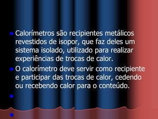  Calorímetros são recipientes metálicos
revestidos de isopor, que faz deles um
sistema isolado, utilizado para realizar
experiências de trocas de calor.
 O calorímetro deve servir como recipiente
e participar das trocas de calor, cedendo
ou recebendo calor para o conteúdo.


 