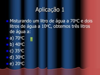 Aplicação 1
 Misturando um litro de água a 70oC e dois
litros de água a 10oC, obtemos três litros
de água a:
 a) 70oC
 b) 40oC
 c) 35oC
 d) 30oC
 e) 20oC
 