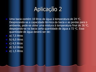Aplicação 2
 Uma bacia contém 18 litros de água à temperatura de 24 oC.
Desprezando-se a capacidade térmica da bacia e as perdas para o
ambiente, pode-se obter uma mistura à temperatura final de 36 oC.
despejando-se na bacia certa quantidade de água a 72 oC. Essa
quantidade de água deverá ser de:
 a) 7,5 litros
 b) 6,0 litros
 c) 4,5 litros
 d) 3,0 litros
 e) 1,5 litros
 