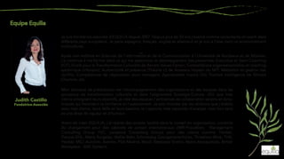 Mon domaine de prédilection est l'accompagnement des organisations et des équipes dans les
processus de transformation culturelle et dans l'alignement Stratégie-Culture. Afin que mes
clients atteignent leurs objectifs, je crée des espaces / ambiances de collaboration sereins et dyna-
miques qui favorisent la confiance et l'avancement. Je suis motivée par les relations que j'établis
avec mes clients, leurs défis et leurs besoins, et j'apporte mes capacités d'analyse, mon bon sens
et une dose de rigueur et d'humour.
Avant de créer EQUILIA, j’ai réalisé des projets /audits dans le conseil en organisation, conduite
du changement pour des cabinets de conseil internationaux (IMR-Proudfoot, Management
Consulting Group PLC, Lausanne Consulting Group) pour des clients comme: Henkel,
Danzas-DHL, Marie Surgelés, Mahle-Behr, Schmiedag Georgsmarienhütte, Threshers Wine, THK,
Henkel, MCL-Autolink, Aventis, PSA Madrid, Macif, Steelcase Strafor, Matra Aerospatiale, British
Aerospace - BAE Systems.
Judith Castillo
Fondatrice-Associée
Je suis fondatrice-associée d'EQUILIA depuis 2007. Depuis plus de 20 ans j’exerce comme consultante et coach dans
différents pays européens. Je parle espagnol, français, anglais et allemand et je suis à l’aise dans un environnement
multiculturel.
Après une maîtrise en Sciences de l'Information et de la Communication à l'Université de Bordeaux et de Münster,
j'ai continué à me former dans ce qui me passionne, le développement des personnes: Executive et Team Coaching
(ICF); Outils pour la Transformation Culturelle de Barrett Values Center; Constellations organisationnelles et coaching
systémique (Infosyon); Authenticité et présence (Théorie U) de Arawana Hayashi du MIT; Médiation et gestion des
conflits; Compétences de négociation pour managers; Appreciative Inquiry (AI); Positive intelligence de Shirzad
Chamine, etc.
 