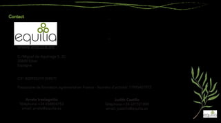 C./Miguel de Aguinaga 5, 2C
20600 Eibar
Espagne
CIF: B20925319 (SIRET)
Prestataire de formation agrémenté en France - Numéro d’activité: 11995401975
Arrate Iraolagoitia
Téléphone:+34 658804753
email: arrate@equilia.es
Judith Castillo
Téléphone:+34 691521000
email: jcastillo@equilia.es
www.equilia.es
 