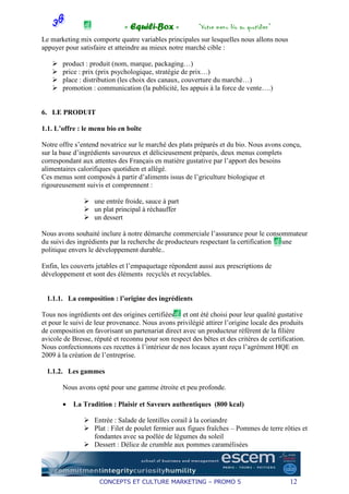 « Equili-Box »             “Votre menu bio au quotidien”
Le marketing mix comporte quatre variables principales sur lesquelles nous allons nous
appuyer pour satisfaire et atteindre au mieux notre marché cible :

       product : produit (nom, marque, packaging…)
       price : prix (prix psychologique, stratégie de prix…)
       place : distribution (les choix des canaux, couverture du marché…)
       promotion : communication (la publicité, les appuis à la force de vente….)


6. LE PRODUIT

1.1. L’offre : le menu bio en boîte

Notre offre s’entend novatrice sur le marché des plats préparés et du bio. Nous avons conçu,
sur la base d’ingrédients savoureux et délicieusement préparés, deux menus complets
correspondant aux attentes des Français en matière gustative par l’apport des besoins
alimentaires calorifiques quotidien et allégé.
Ces menus sont composés à partir d’aliments issus de l’griculture biologique et
rigoureusement suivis et comprennent :

                   une entrée froide, sauce à part
                   un plat principal à réchauffer
                   un dessert

Nous avons souhaité inclure à notre démarche commerciale l’assurance pour le consommateur
du suivi des ingrédients par la recherche de producteurs respectant la certification et une
politique envers le développement durable..

Enfin, les couverts jetables et l’empaquetage répondent aussi aux prescriptions de
développement et sont des éléments recyclés et recyclables.


 1.1.1. La composition : l’origine des ingrédients

Tous nos ingrédients ont des origines certifiées et ont été choisi pour leur qualité gustative
et pour le suivi de leur provenance. Nous avons privilégié attirer l’origine locale des produits
de composition en favorisant un partenariat direct avec un producteur référent de la filière
avicole de Bresse, réputé et reconnu pour son respect des bêtes et des critères de certification.
Nous confectionnons ces recettes à l’intérieur de nos locaux ayant reçu l’agrément HQE en
2009 à la création de l’entreprise.

 1.1.2. Les gammes

       Nous avons opté pour une gamme étroite et peu profonde.

       •   La Tradition : Plaisir et Saveurs authentiques (800 kcal)

                   Entrée : Salade de lentilles corail à la coriandre
                   Plat : Filet de poulet fermier aux figues fraîches – Pommes de terre rôties et
                   fondantes avec sa poêlée de légumes du soleil
                   Dessert : Délice de crumble aux pommes caramélisées




                     CONCEPTS ET CULTURE MARKETING – PROMO 5                               12
 