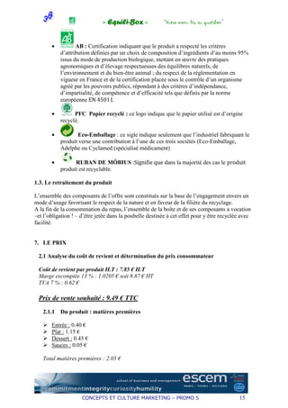 « Equili-Box »              “Votre menu bio au quotidien”


       •          AB : Certification indiquant que le produit a respecté les critères
           d’attribution définies par un choix de composition d’ingrédients d’au moins 95%
           issus du mode de production biologique, mettant en œuvre des pratiques
           agronomiques et d’élevage respectueuses des équilibres naturels, de
           l’environnement et du bien-être animal ; du respect de la réglementation en
           vigueur en France et de la certification placée sous le contrôle d’un organisme
           agréé par les pouvoirs publics, répondant à des critères d’indépendance,
           d’impartialité, de compétence et d’efficacité tels que définis par la norme
           européenne EN 45011.

       •         PFC Papier recyclé : ce logo indique que le papier utilisé est d’origine
           recyclé.

       •          Eco-Emballage : ce sigle indique seulement que l’industriel fabriquant le
           produit verse une contribution à l’une de ces trois sociétés (Eco-Emballage,
           Adelphe ou Cyclamed (spécialisé médicament)

       •         RUBAN DE MÖBIUS :Signifie que dans la majorité des cas le produit
           produit est recyclable.

1.3. Le retraitement du produit

L’ensemble des composants de l’offre sont constitués sur la base de l’engagement envers un
mode d’usage favorisant le respect de la nature et en faveur de la filière du recyclage.
A la fin de la consommation du repas, l’ensemble de la boîte et de ses composants a vocation
–et l’obligation ! – d’être jetée dans la poubelle destinée à cet effet pour y être recyclée avec
facilité.


7. LE PRIX

 2.1 Analyse du coût de revient et détermination du prix consommateur

 Coût de revient par produit H.T : 7.85 € H.T
 Marge escomptée 13 % : 1.0205 € soit 8.87 € HT
 TVA 7 % : 0.62 €

 Prix de vente souhaité : 9.49 € TTC
   2.1.1   Du produit : matières premières

       Entrée : 0.40 €
       Plat : 1.15 €
       Dessert : 0.45 €
       Sauces : 0.05 €

   Total matières premières : 2.05 €




                     CONCEPTS ET CULTURE MARKETING – PROMO 5                               15
 