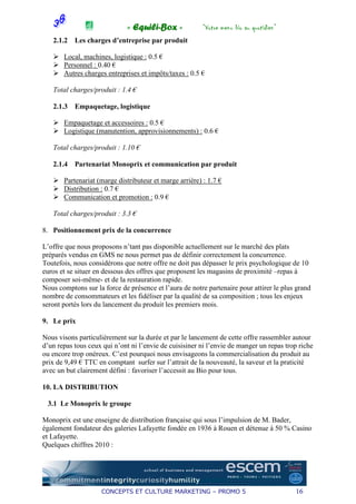 « Equili-Box »             “Votre menu bio au quotidien”
   2.1.2   Les charges d’entreprise par produit

       Local, machines, logistique : 0.5 €
       Personnel : 0.40 €
       Autres charges entreprises et impôts/taxes : 0.5 €

   Total charges/produit : 1.4 €

   2.1.3   Empaquetage, logistique

       Empaquetage et accessoires : 0.5 €
       Logistique (manutention, approvisionnements) : 0.6 €

   Total charges/produit : 1.10 €

   2.1.4   Partenariat Monoprix et communication par produit

       Partenariat (marge distributeur et marge arrière) : 1.7 €
       Distribution : 0.7 €
       Communication et promotion : 0.9 €

   Total charges/produit : 3.3 €

8. Positionnement prix de la concurrence

L’offre que nous proposons n’tant pas disponible actuellement sur le marché des plats
préparés vendus en GMS ne nous permet pas de définir correctement la concurrence.
Toutefois, nous considérons que notre offre ne doit pas dépasser le prix psychologique de 10
euros et se situer en dessous des offres que proposent les magasins de proximité –repas à
composer soi-même- et de la restauration rapide.
Nous comptons sur la force de présence et l’aura de notre partenaire pour attirer le plus grand
nombre de consommateurs et les fidéliser par la qualité de sa composition ; tous les enjeux
seront portés lors du lancement du produit les premiers mois.

9. Le prix

Nous visons particulièrement sur la durée et par le lancement de cette offre rassembler autour
d’un repas tous ceux qui n’ont ni l’envie de cuisisiner ni l’envie de manger un repas trop riche
ou encore trop onéreux. C’est pourquoi nous envisageons la commercialisation du produit au
prix de 9,49 € TTC en comptant surfer sur l’attrait de la nouveauté, la saveur et la praticité
avec un but clairement défini : favoriser l’accessit au Bio pour tous.

10. LA DISTRIBUTION

 3.1 Le Monoprix le groupe

Monoprix est une enseigne de distribution française qui sous l’impulsion de M. Bader,
également fondateur des galeries Lafayette fondée en 1936 à Rouen et détenue à 50 % Casino
et Lafayette.
Quelques chiffres 2010 :




                    CONCEPTS ET CULTURE MARKETING – PROMO 5                              16
 