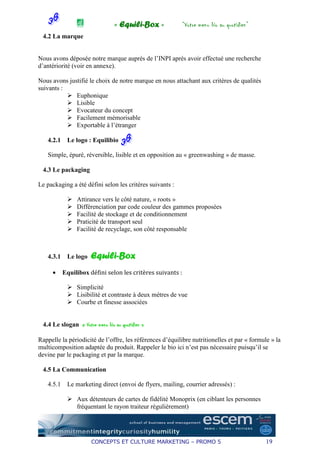 « Equili-Box »              “Votre menu bio au quotidien”
 4.2 La marque


Nous avons déposée notre marque auprès de l’INPI après avoir effectué une recherche
d’antériorité (voir en annexe).

Nous avons justifié le choix de notre marque en nous attachant aux critères de qualités
suivants :
              Euphonique
              Lisible
              Evocateur du concept
              Facilement mémorisable
              Exportable à l’étranger

   4.2.1    Le logo : Equilibio

   Simple, épuré, réversible, lisible et en opposition au « greenwashing » de masse.

 4.3 Le packaging

Le packaging a été défini selon les critères suivants :

                Attirance vers le côté nature, « roots »
                Différenciation par code couleur des gammes proposées
                Facilité de stockage et de conditionnement
                Praticité de transport seul
                Facilité de recyclage, son côté responsable



   4.3.1    Le logo   Equili-Box
     •     Equilibox défini selon les critères suivants :

                Simplicité
                Lisibilité et contraste à deux mètres de vue
                Courbe et finesse associées


 4.4 Le slogan « Votre menu bio au quotidien »

Rappelle la périodicité de l’offre, les références d’équilibre nutritionelles et par « formule » la
multicomposition adaptée du produit. Rappeler le bio ici n’est pas nécessaire puisqu’il se
devine par le packaging et par la marque.

 4.5 La Communication

   4.5.1    Le marketing direct (envoi de flyers, mailing, courrier adressés) :

                Aux détenteurs de cartes de fidélité Monoprix (en ciblant les personnes
                fréquentant le rayon traiteur régulièrement)




                      CONCEPTS ET CULTURE MARKETING – PROMO 5                                19
 