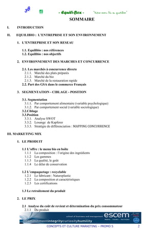 « Equili-Box »            “Votre menu bio au quotidien”
                                          SOMMAIRE
I.    INTRODUCTION

II.   EQUILIBIO : L’ENTREPRISE ET SON ENVIRONNEMENT

      1. L’ENTREPRISE ET SON RESEAU

        1.1. Equilibio : nos références
        1.2. Equilibio : nos objectifs

      2. ENVIRONNEMENT DES MARCHES ET CONCURRENCE

        2.1. Les marchés à concurrence directe
          2.1.1. Marché des plats préparés
          2.1.2. Marché du bio
          2.1.3. Marché de la restauration rapide
        2.2. Part des GSA dans le commerce Français

      3. SEGMENTATION - CIBLAGE - POSITION

        3.1. Segmentation
          3.1.1. Par comportement alimentaire (variable psychologique)
          3.1.2. Par comportement social (variable sociologique)
        3.2.Ciblage
        3.3.Position
          3.3.1. Analyse SWOT
          3.3.2. Losange de Kapferer
          3.3.3. Stratégie de différenciation : MAPPING CONCURRENCE

III. MARKETING MIX

      1. LE PRODUIT

        1.1 L’offre : le menu bio en boîte
          1.1.1 La composition : l’origine des ingrédients
          1.1.2 Les gammes
          1.1.3 La qualité, le goût
          1.1.4 Le délai de conservation

        1.2 L’empaquetage : recyclable
          1.2.1 Le fabricant : Natureplastic
          1.2.2 La composition et caractéristiques
          1.2.3 Les certifications

        1.3 Le retraitement du produit

      2. LE PRIX

        2.1 Analyse du coût de revient et détermination du prix consommateur
          2.1.1 Du produit



                          CONCEPTS ET CULTURE MARKETING – PROMO 5                            2
 