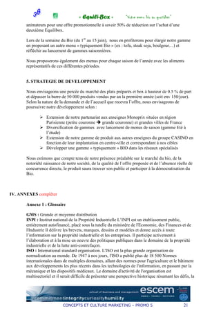 « Equili-Box »              “Votre menu bio au quotidien”
       animateurs pour une offre promotionnelle à savoir 50% de réduction sur l’achat d’une
       deuxième Equilibox.

       Lors de la semaine du Bio (du 1er au 15 juin), nous en profiterons pour élargir notre gamme
       en proposant un autre menu « typiquement Bio » (ex : tofu, steak soja, boulgour…) et
       réfléchir au lancement de gammes saisonnières.

       Nous proposerons également des menus pour chaque saison de l’année avec les aliments
       représentatifs de ces différentes périodes.


       5. STRATEGIE DE DEVELOPPEMENT

       Nous envisageons une percée du marché des plats préparés et box à hauteur de 0.5 % de part
       et dépasser la barre de 50 000 produits vendus par an la première année (soit env 150/jour).
       Selon la nature de la demande et de l’accueil que recevra l’offre, nous envisageons de
       poursuivre notre développement selon :

                  Extension de notre partenariat aux enseignes Monoprix situées en région
                  Parisienne (petite couronne     grande couronne) et grandes villes de France
                  Diversification de gammes avec lancement de menus de saison (gamme Eté à
                  l’étude)
                  Extension de notre gamme de produit aux autres enseignes du groupe CASINO en
                  fonction de leur implantation en centre-ville et correspondant à nos cibles
                  Développer une gamme « typiquement » BIO dans les réseaux spécialisés

       Nous estimons que compte tenu de notre présence préalable sur le marché du bio, de la
       notoriété naissance de notre société, de la qualité de l’offre proposée et de l’absence réelle de
       concurrence directe, le produit saura trouver son public et participer à la démocratisation du
       Bio.



IV. ANNEXES compléter

       Annexe 1 : Glossaire

       GMS : Grande et moyenne distribution
       INPI : Institut national de la Propriété Industrielle L’INPI est un établissement public,
       entièrement autofinancé, placé sous la tutelle du ministère de l'Economie, des Finances et de
       l'Industrie Il délivre les brevets, marques, dessins et modèles et donne accès à toute
       l’information sur la propriété industrielle et les entreprises. Il participe activement à
       l’élaboration et à la mise en oeuvre des politiques publiques dans le domaine de la propriété
       industrielle et de la lutte anti-contrefaçon.
       ISO : International standard organisation. L'ISO est la plus grande organisation de
       normalisation au monde. De 1947 à nos jours, l'ISO a publié plus de 18 500 Normes
       internationales dans de multiples domaines, allant des normes pour l'agriculture et le bâtiment
       aux développements les plus récents dans les technologies de l'information, en passant par la
       mécanique et les dispositifs médicaux. Le domaine d'activité de l'organisation est
       multisectoriel et il serait difficile de présenter une perspective historique résumant les défis, la




                            CONCEPTS ET CULTURE MARKETING – PROMO 5                                 21
 