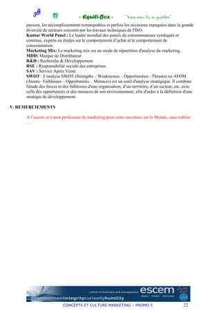 « Equili-Box »             “Votre menu bio au quotidien”
     passion, les accomplissements remarquables et parfois les occasions manquées dans la grande
     diversité de secteurs couverts par les travaux techniques de l'ISO.
     Kantar World Panel : Le leader mondial des panels de consommateurs syndiqués et
     continus, experts en études sur le comportement d’achat et le comportement de
     consommation.
     Marketing Mix: Le marketing mix est un mode de répartition d'analyse du marketing.
     MDD: Marque de Distributeur
     R&D : Recherche & Développement
     RSE : Responsabilité sociale des entreprises
     SAV : Service Après Vente
     SWOT : L'analyse SWOT (Strengths – Weaknesses – Opportunities –Threats) ou AFOM
     (Atouts– Faiblesses – Opportunités – Menaces) est un outil d'analyse stratégique. Il combine
     l'étude des forces et des faiblesses d'une organisation, d’un territoire, d’un secteur, etc. avec
     celle des opportunités et des menaces de son environnement, afin d'aider à la définition d'une
     stratégie de développement.

V. REMERCIEMENTS

     A l’escem et à mon professeur de marketing pour cette ouverture sur le Monde, sans oublier
     ….




                          CONCEPTS ET CULTURE MARKETING – PROMO 5                               22
 
