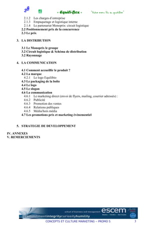 « Equili-Box »             “Votre menu bio au quotidien”
         2.1.2 Les charges d’entreprise
         2.1.3 Empaquetage et logistique interne
         2.1.4 Le partenariat Monoprix: circuit logistique
       2.2 Positionnement prix de la concurrence
       2.3 Le prix

    3. LA DISTRIBUTION

       3.1 Le Monoprix le groupe
       3.2 Circuit logistique & Schéma de distribution
       3.2 Rayonnage

    4. LA COMMUNICATION

       4.1 Comment accueillir le produit ?
       4.2 La marque
         4.2.1 Le logo Equilibio
       4.3 Le packaging de la boîte
       4.4 Le logo
       4.5 Le slogan
       4.6 La communication
         4.6.1 Le marketing direct (envoi de flyers, mailing, courrier adressés) :
         4.6.2 Publicité
         4.6.3 Promotion des ventes
         4.6.4 Relations publiques
         4.6.5 Média/hors média
       4.7 Les promotions prix et marketing événementiel


    5. STRATEGIE DE DEVELOPPEMENT

IV. ANNEXES
V. REMERCIEMENTS




                         CONCEPTS ET CULTURE MARKETING – PROMO 5                             3
 