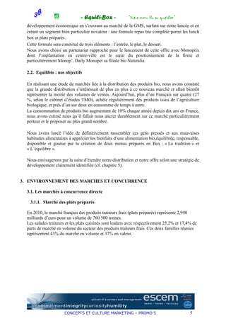 « Equili-Box »             “Votre menu bio au quotidien”
  développement économique en s’ouvrant au marché de la GMS, surfant sur notre lancée et en
  créant un segment bien particulier novateur : une formule repas bio complète parmi les lunch
  box et plats préparés.
  Cette formule sera constitué de trois éléments : l’entrée, le plat, le dessert.
  Nous avons choisi un partenariat rapproché pour le lancement de cette offre avec Monoprix
  dont l’implantation en centre-ville est le cœur du positionnement de la firme et
  particulièrement Monop’, Daily Monopet sa filiale bio Naturalia.

  2.2. Equilibio : nos objectifs

  En réalisant une étude de marchés liée à la distribution des produits bio, nous avons constaté
  que la grande distribution s’intéressait de plus en plus à ce nouveau marché et allait bientôt
  représenter la moitié des volumes de ventes. Aujourd’hui, plus d’un Français sur quatre (27
  %, selon le cabinet d’études TMO), achète régulièrement des produits issus de l’agriculture
  biologique, et près d’un sur deux en consomme de temps à autre.
  La consommation de produits bio augmentant de 10% chaque année depuis dix ans en France,
  nous avons estimé nous qu’il fallait nous ancrer durablement sur ce marché particulièrement
  porteur et le proposer au plus grand nombre.

  Nous avons lancé l’idée de définitivement rassembler ces gens pressés et aux mauvaises
  habitudes alimentaires à apprécier les bienfaits d’une alimentation bio,équilibrée, responsable,
  disponible et goutue par la création de deux menus préparés en Box : « La tradition » et
  « L’équilibre ».

  Nous envisagerons par la suite d’étendre notre distribution et notre offre selon une stratégie de
  développement clairement identifiée (cf. chapitre 5).


3. ENVIRONNEMENT DES MARCHES ET CONCURRENCE

  3.1. Les marchés à concurrence directe

   3.1.1. Marché des plats préparés

  En 2010, le marché français des produits traiteurs frais (plats préparés) représente 2,940
  milliards d’euro pour un volume de 760 500 tonnes.
  Les salades traiteurs et les plats cuisinés sont leaders avec respectivement 25,2% et 17,4% de
  parts de marché en volume du secteur des produits traiteurs frais. Ces deux familles réunies
  représentent 43% du marché en volume et 37% en valeur.




                       CONCEPTS ET CULTURE MARKETING – PROMO 5                               5
 