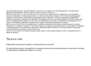 на нискокалорични диети, при вегетарианци, хора, които се нуждаят от голяма издържливост, при увеличени
физически натоварвания, особено хората в третата възраст и спортисти.
Действие : Желязото е част от всяка клетка на тялото и има огромна роля в създаванетo на силна имунна
система. Организмът не произвежда желязо, а го приема чрез храната и водата. Той е комплексообразуващият
елемент на хемоглобина, който разнася кислорода в тялото. Недостигът на желязо при децата предизвиква
забавяне на растежа и поведенчески проблеми. При бременните жени, които имат дефицит на желязо, има голям
риск от преждевременно раждане и ниско тегло на новороденото. Витамин С допринася за производството на
колаген и за нормална функция на кръвоносните съдове, спомагайки усвояването на желязо.
Допълнително действие : За профилактика на анемия, активира жизнено важни ензимни процеси, участва в
предаването на нервните импулси, в синтеза на хормоните. Подпомага детоксикацията на черния дроб, необходимо
е за производството на хемоглобин и миоглобин. Увеличава работоспособността и концентрацията, увеличава
съпротивителните сили срещу стреса и болестите.
Начин на употреба : По 1 капсула (перла) на ден, приета с малко вода или друга течност, за предпочитане по
време на хранене.

Чесън и глог
Ефективно предпазват сърцето и кръвоносната система!
32 желатинови капсули, произведени по специална технология на разпръскване на маслените частици
за намаляване специфичния привкус на чесъна.

 