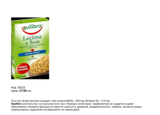 Код: 30215
Цена: 17.50 лв .
Състав : Всяка капсула съдържа: соев лецитин(60%) - 500 mg, Витамин В1 – 0,6 mg.
Equilibra препоръчва за подпомагане при : Повишен холестерол, профилактика на сърдечно-съдови
заболявания, понижени функции на паметта и мисълта, депресии, раздразнителност, неврози, хронична умора,
атеросклероза, нарушения във функциите на черния дроб.

 