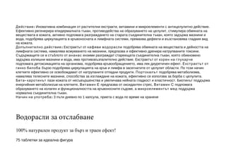 Действие : Иновативна комбинация от растителни екстракти, витамини и микроелементи с антицелулитно действие.
Ефективно регенерира епидермалната тъкан, противодейства на образуването на целулит, стимулира обмяната на
веществата в кожата, активно подпомага разграждането на старата съединителна тъкан, която задържа мазнини и
вода, подобрява циркулацията в кръвоносната и лимфната системи, премахва дефекти и възстановява гладкия вид
на кожата.
Допълнително действие : Екстрактът от кафяви водорасли подобрява обмяната на веществата и дейността на
лимфната система, намалява всмукването на мазнини, предпазва и ефективно дренира натрупваните токсини.
Съдържащите се в стъблото от ананас ензими разграждат стареещата съединителна тъкан, която обикновено
задържа излишни мазнини и вода, има противовъзпалително действие. Екстрактът от корен на глухарче
подпомага детоксикацията на организма, подобрява кръвообращението, има лек диуретичен ефект. Екстрактът от
гинко билоба бързо подобрява циркулацията на кръв и лимфа в засегнатите от целулит области. По този начин
клетките ефективно се освобождават от натрупаните отпадни продукти. Портокалът подобрява метаболизма,
намалява телесните мазнини, способства за изглаждане на кожата, ефективно се използва за борба с целулита.
Бета - каротинът пази кожата от несъвършенства и увеличава нейната гладкост и еластичност. Биотинът поддържа
енергийния метаболизъм на клетките, Витамин Е предпазва от оксидантен стрес, Витамин С подпомага
образуването на колаген и функционалността на кръвоносните съдове, а микроелементът мед поддържа
нормална съединителна тъкан.
Начин на употреба : 3 пъти дневно по 1 капсула, приета с вода по време на хранене

Водорасли за отслабване
100% натурален продукт за бърз и траен ефект!
75 таблетки за идеална фигура

 