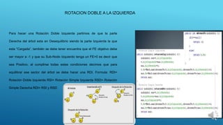 Para hacer una Rotación Doble Izquierda partimos de que la parte
Derecha del árbol esta en Desequilibrio siendo la parte Izquierda la que
esta “Cargada”, también se debe tener encuentra que el FE objetivo debe
ser mayor a -1 y que su Sub-Nodo Izquierdo tenga un FE>0 es decir que
sea Positivo, al cumplirse todas estas condiciones decimos que para
equilibrar ese sector del árbol se debe hacer una RDI. Formula: RDI=
Rotación Doble Izquierda RSI= Rotación Simple Izquierda RSD= Rotación
Simple Derecha RDI= RSI y RSD
ROTACION DOBLE A LA IZQUIERDA
 