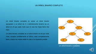 UN ÁRBOL BINARIO COMPLETO
Un árbol binario completo (a veces un árbol binario
apropiado o un árbol de 2 o estrictamente binario) es un
árbol en el que cada nodo que no sea las hojas tiene dos
hijos.
Un árbol binario completo es un árbol binario en el que cada
nivel, excepto posiblemente el último, está completamente
lleno y todos los nodos están lo más a la izquierda posible.
Un árbol binario completo
 