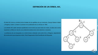 DEFINICIÓN DE UN ÁRBOL AVL
El árbol AVL toma su nombre de las iniciales de los apellidos de sus inventores, Georgii Adelson-Velskii
y Yevgeniy Landis. Lo dieron a conocer en la publicación de un artículo en 1962.
Los árboles AVL están siempre equilibrados de tal modo que para todos los nodos, la altura de la rama
izquierda no difiere en más de una unidad de la altura de la rama derecha o viceversa.
La eficiencia de una búsqueda en un árbol binario ordenado varía entre O(n) y O(log(n)), dependiendo
de la estructura que presente el árbol. Árbol Degenerado Árbol Equilibrado de Búsqueda
 